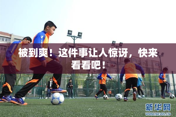 被到爽！这件事让人惊讶，快来看看吧！