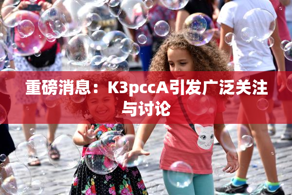 重磅消息：K3pccA引发广泛关注与讨论