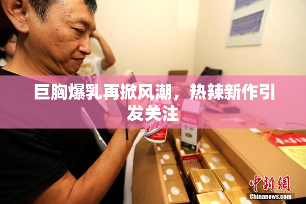 巨胸爆乳再掀风潮，热辣新作引发关注