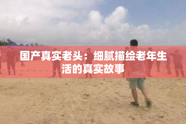 国产真实老头：细腻描绘老年生活的真实故事