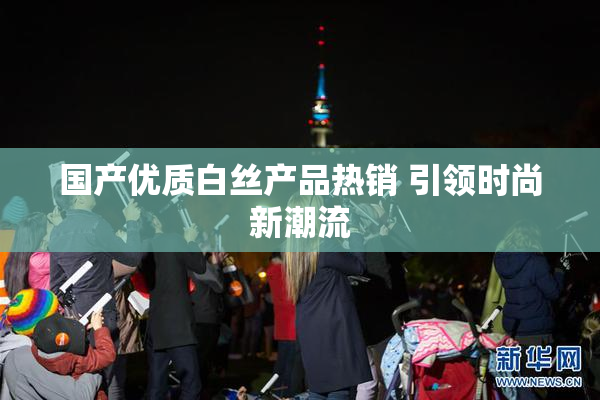 国产优质白丝产品热销 引领时尚新潮流