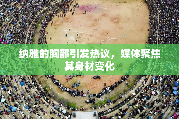 纳雅的胸部引发热议，媒体聚焦其身材变化