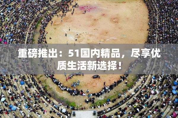 重磅推出：51国内精品，尽享优质生活新选择！