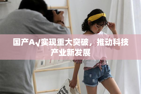 国产A√实现重大突破，推动科技产业新发展