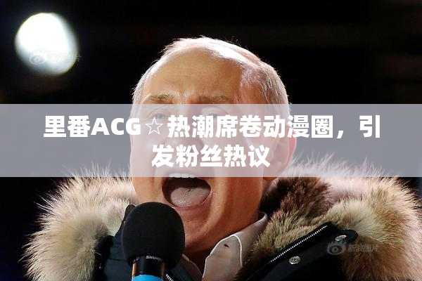 里番ACG☆热潮席卷动漫圈，引发粉丝热议