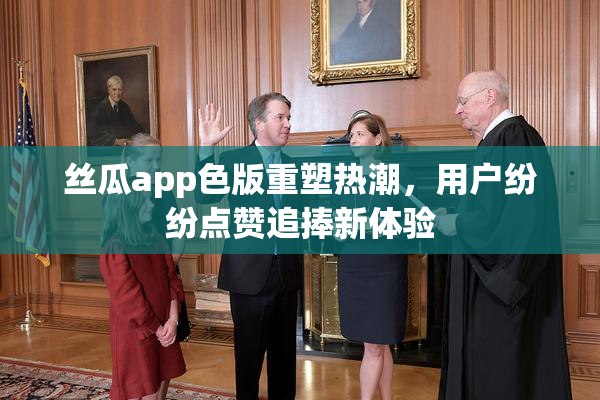 丝瓜app色版重塑热潮，用户纷纷点赞追捧新体验