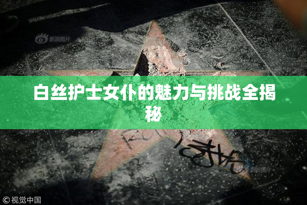 白丝护士女仆的魅力与挑战全揭秘