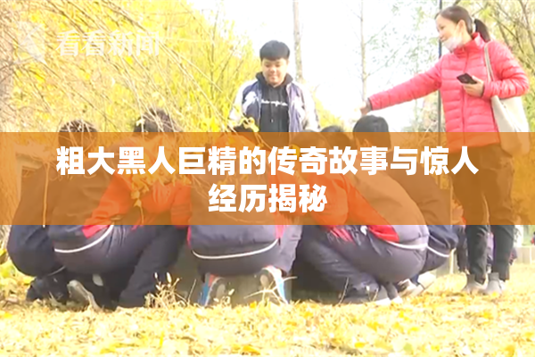粗大黑人巨精的传奇故事与惊人经历揭秘