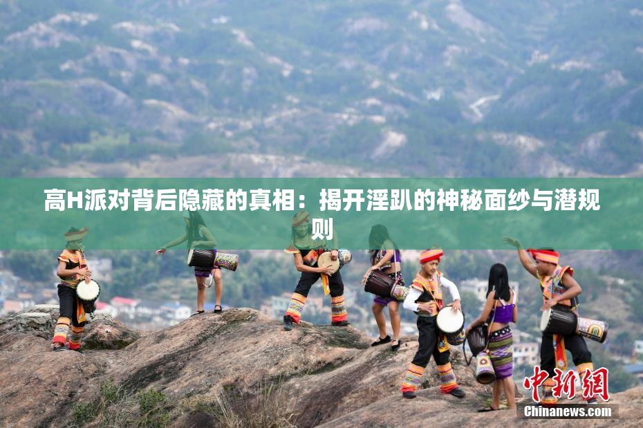 高H派对背后隐藏的真相：揭开淫趴的神秘面纱与潜规则