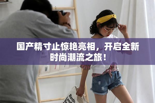 国产精寸止惊艳亮相，开启全新时尚潮流之旅！