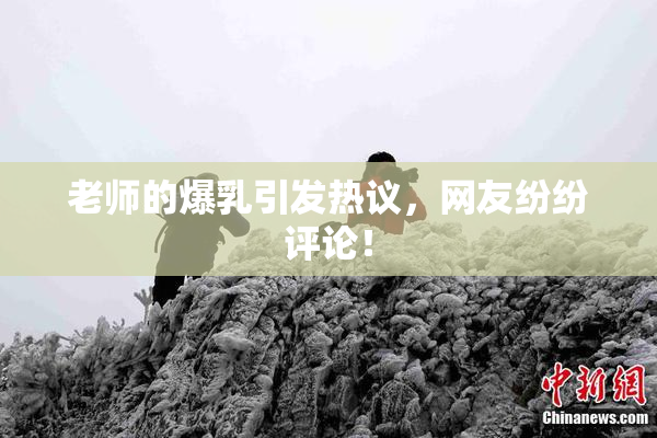老师的爆乳引发热议，网友纷纷评论！