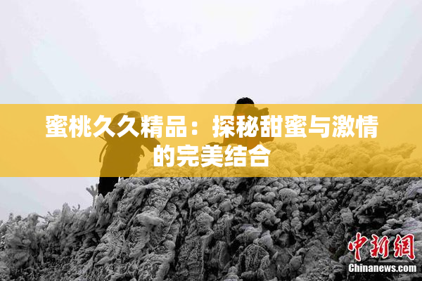 蜜桃久久精品：探秘甜蜜与激情的完美结合
