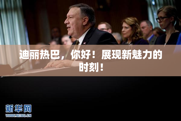 迪丽热巴，你好！展现新魅力的时刻！