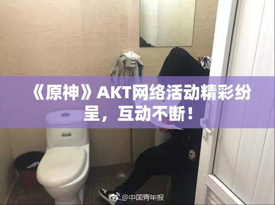 《原神》AKT网络活动精彩纷呈，互动不断！