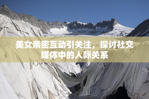 美女亲密互动引关注，探讨社交媒体中的人际关系