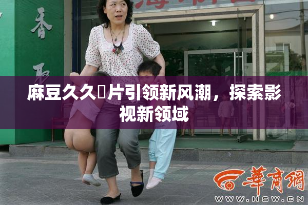 麻豆久久婬片引领新风潮，探索影视新领域