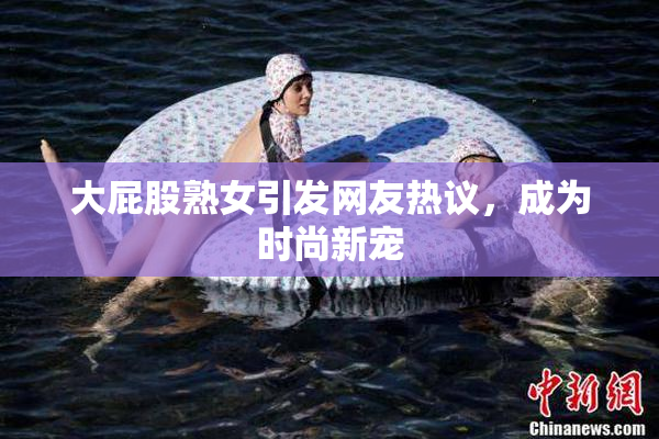 大屁股熟女引发网友热议，成为时尚新宠