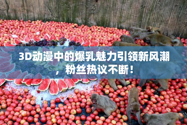 3D动漫中的爆乳魅力引领新风潮，粉丝热议不断！