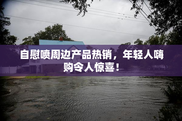 自慰喷周边产品热销，年轻人嗨购令人惊喜！