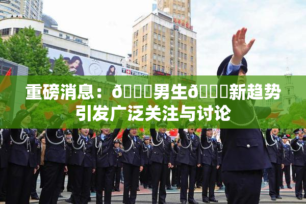 重磅消息：🔞男生🍆新趋势引发广泛关注与讨论