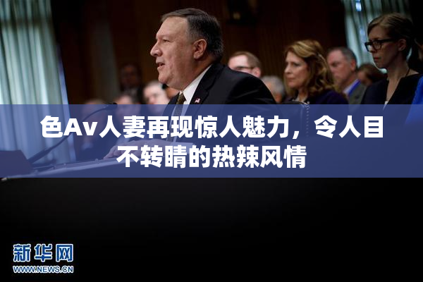 色Av人妻再现惊人魅力，令人目不转睛的热辣风情