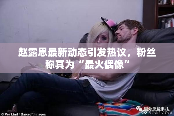 赵露思最新动态引发热议，粉丝称其为“最火偶像”