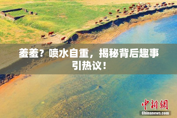 羞羞？喷水自重，揭秘背后趣事引热议！