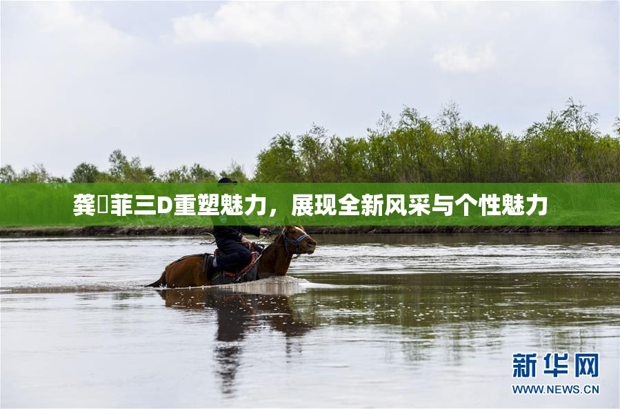 龚玥菲三D重塑魅力，展现全新风采与个性魅力