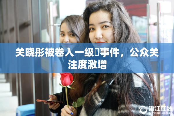 关晓彤被卷入一级婬事件，公众关注度激增
