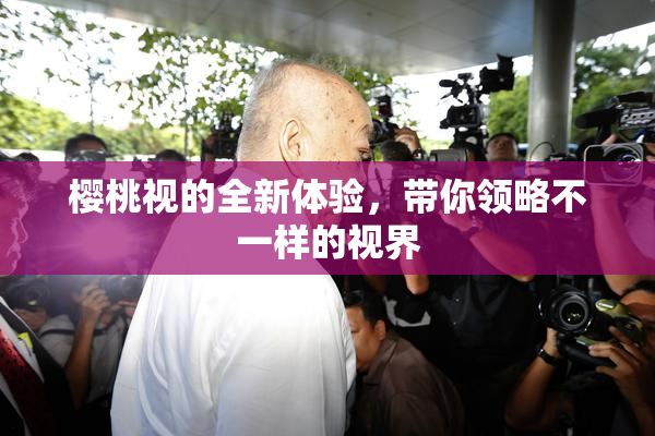 樱桃视的全新体验，带你领略不一样的视界