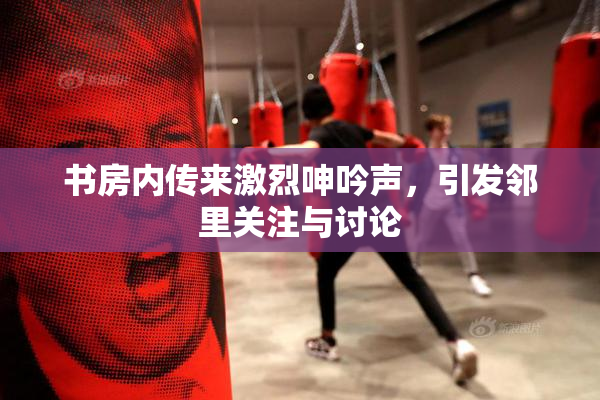 书房内传来激烈呻吟声，引发邻里关注与讨论