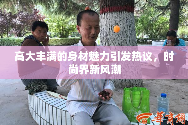 高大丰满的身材魅力引发热议，时尚界新风潮