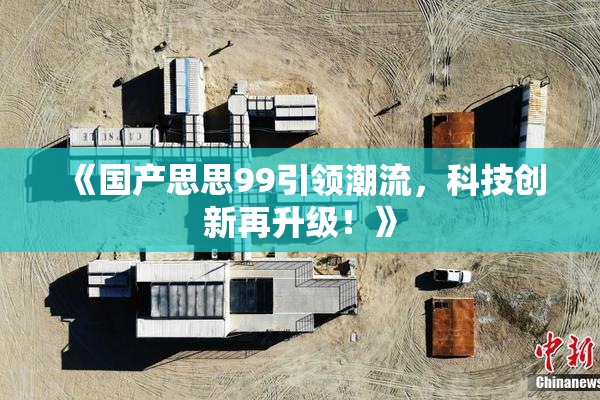 《国产思思99引领潮流，科技创新再升级！》