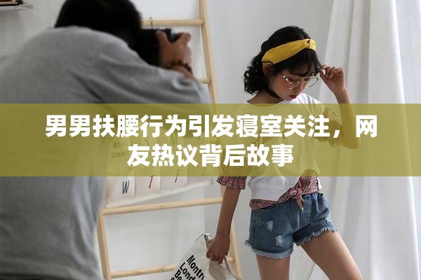 男男扶腰行为引发寝室关注，网友热议背后故事