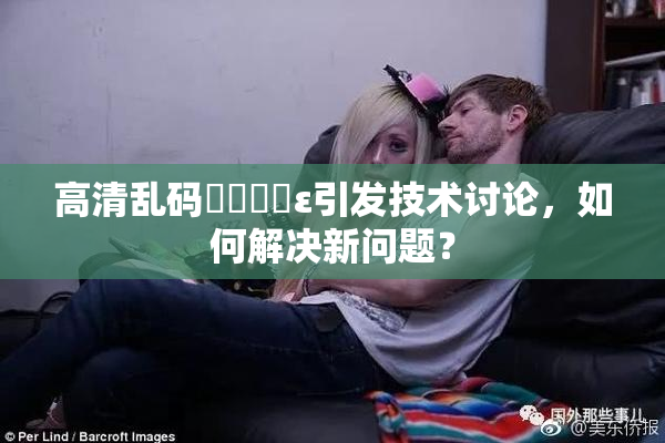 高清乱码❌‌❌‌ε引发技术讨论，如何解决新问题？