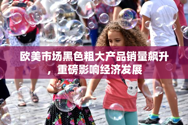 欧美市场黑色粗大产品销量飙升，重磅影响经济发展
