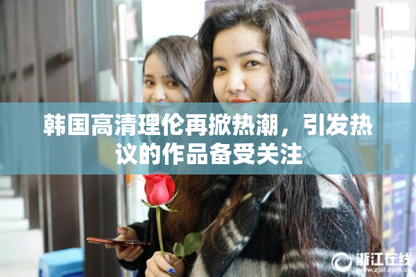 韩国高清理伦再掀热潮，引发热议的作品备受关注