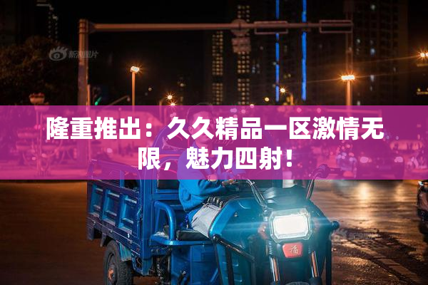 隆重推出：久久精品一区激情无限，魅力四射！