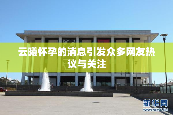 云曦怀孕的消息引发众多网友热议与关注