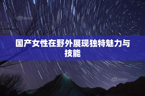 国产女性在野外展现独特魅力与技能
