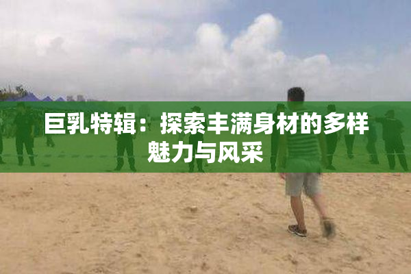 巨乳特辑：探索丰满身材的多样魅力与风采