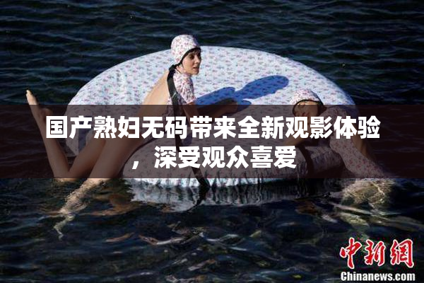 国产熟妇无码带来全新观影体验，深受观众喜爱