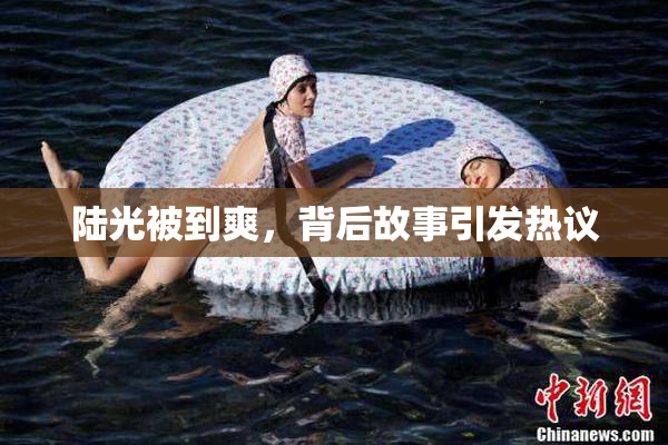 陆光被到爽，背后故事引发热议