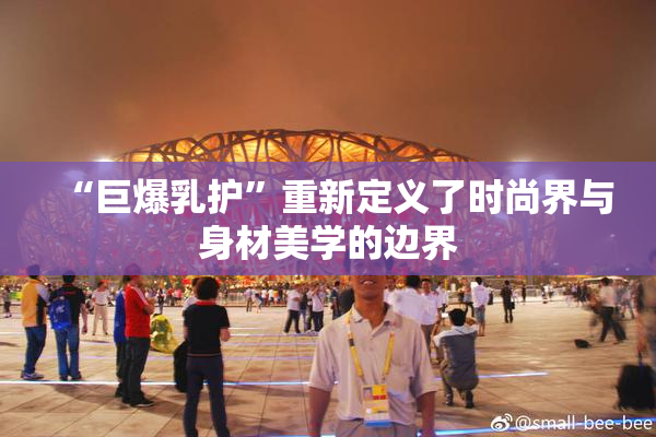 “巨爆乳护”重新定义了时尚界与身材美学的边界