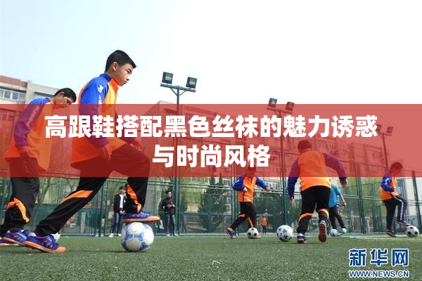 高跟鞋搭配黑色丝袜的魅力诱惑与时尚风格