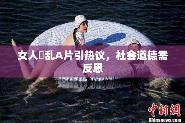 女人婬乱A片引热议，社会道德需反思