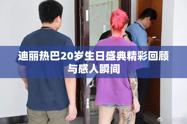 迪丽热巴20岁生日盛典精彩回顾与感人瞬间