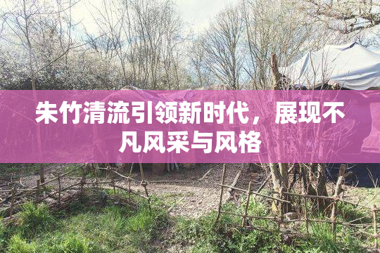朱竹清流引领新时代，展现不凡风采与风格