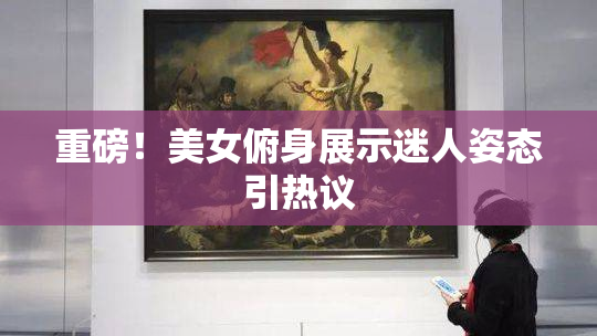 重磅！美女俯身展示迷人姿态引热议