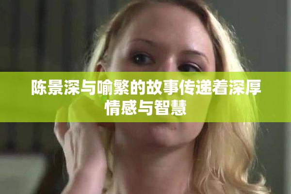陈景深与喻繁的故事传递着深厚情感与智慧
